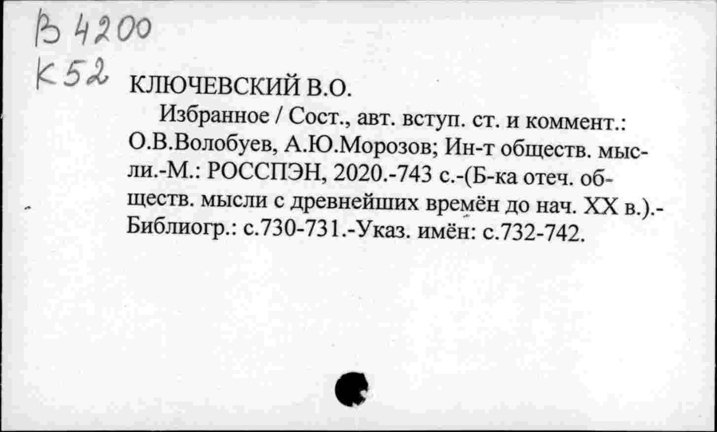 ﻿1ъ ^00
КЛЮЧЕВСКИЙ в.о.
Избранное / Сост., авт. вступ. ст. и коммент.: О.В.Волобуев, А.Ю.Морозов; Ин-т обществ, мысли.-М.: РОССПЭН, 2020.-743 с.-(Б-ка отеч. обществ. мысли с древнейших времён до нач. XX в.).-Библиогр.: с.730-731.-Указ, имён: с.732-742.